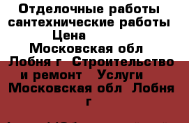 Отделочные работы, сантехнические работы › Цена ­ 5 000 - Московская обл., Лобня г. Строительство и ремонт » Услуги   . Московская обл.,Лобня г.